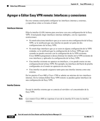 Capítulo 10 Easy VPN remoto
Editar Easy VPN remoto
10-26
Guía del usuario de Cisco Router and Security Device Manager 2.4
OL-9963-04
Agregar o Editar Easy VPN remoto: Interfaces y conexiones
En esta ventana usted podrá configurar las interfaces internas y externas,
y especificar cómo se levanta el túnel.
Interfaces Internas
Elija la interfaz (LAN) interna para asociarse con esta configuración de la Easy
VPN. Usted puede elegir interfaces internas múltiples, con las siguientes
restricciones:
• Si usted selecciona interfaces que ya se usen en otra configuración de la Easy
VPN, se le notificará que una interfaz no puede ser parte de dos
configuraciones de la Easy VPN.
• Si usted elige interfaces que ya se usen en alguna configuración de la VPN
estándar, se le notificará que la configuración de la Easy VPN que está
creando no puede coexistir con la configuración de la VPN existente.
Cisco SDM le preguntará si desea eliminar los túneles de la VPN existente de
esas interfaces y aplicarles la configuración de la Easy VPN.
• Una interfaz existente no aparece en interfaces, si no puede usarse en una
configuración de la Easy VPN. Por ejemplo, las interfaces del bucle de prueba
configuradas en el router no aparecen en esta lista.
• Una interfaz no puede asignarse tanto para una interfaz interna como una
externa.
En los puertos Cisco 800 y Cisco 1700 se admite un máximo de tres interfaces
internas. En la ventana Editar Easy VPN remoto se pueden quitar interfaces de
una configuración de Easy VPN.
Interfaz Externa
Escoja la interfaz externa que se conecta al servidor o al concentrador de la
Easy VPN.
Nota Los routers Cisco 800 no soportan el uso de la interfaz E 0 como la interfaz
externa.
 