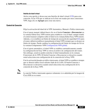 10-27
Guía del usuario de Cisco Router and Security Device Manager 2.4
OL-9963-04
Capítulo 10 Easy VPN remoto
Editar Easy VPN remoto
Interfaz de túnel virtual
Active esta opción si desea usar una Interfaz de túnel virtual (VTI) para esta
conexión. Si las VTI que se indican en la lista son usadas por otras conexiones
VPN, haga clic en Agregar para crear una nueva.
Control de Conexión
Elija la activación del túnel de la VPN Automática, Manual o Tráfico interesante.
Con el ajuste manual, deberá hacer clic en el botón Conectar o Desconectar en
la ventana Editar Easy VPN remoto para establecer o no el túnel, aunque tendrá
el control manual completo sobre el túnel en la ventana Editar Easy VPN remoto.
Además, si se establece un límite de tiempo de asociación de seguridad (SA) para
el router, deberá restablecer manualmente el túnel VPN siempre que se alcance un
límite de tiempo. Puede cambiar la configuración del límite de tiempo de SA en
la ventana Componentes VPN Configuración VPN global.
Con el ajuste automático, el túnel VPN se establece automáticamente cuando
la configuración de Easy VPN se envía al archivo de configuración del router.
Sin embargo, usted no podrá controlar el túnel manualmente en la ventana
Conexiones de la VPN. El botón Conectar o Desconectar se desactiva cuando
usted selecciona esta configuración de la conexión de la Easy VPN.
Con la activación basada en tráfico interesante, el túnel VPN se establece siempre
que se detecte tráfico local saliente (lado de la LAN). El botón Conectar o
Desconectar se desactiva cuando usted selecciona esta configuración de la
conexión de la Easy VPN.
Nota La opción Tráfico interesante aparece solamente si es admitida por la imagen de
Cisco IOS en su router.
 