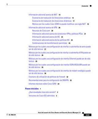 xxxi
Guía del usuario de Cisco Router and Security Device Manager 2.4
OL-9963-04
Contenido
Información adicional acerca de NAT 14
Escenarios de traducción de direcciones estáticas 14
Escenarios de traducción de direcciones dinámicas 17
Motivos por los cuales Cisco SDM no puede modificar una regla NAT 19
Información adicional acerca de VPN 20
Recursos de Cisco.com 20
Información adicional acerca de conexiones VPN y políticas IPSec 21
Información adicional acerca de IKE 23
Información adicional acerca de las políticas IKE 24
Combinaciones de transformación permitidas 25
Motivos por los cuales una configuración de interfaz o subinterfaz de serie puede
ser de sólo lectura 27
Motivos por los cuales una configuración de interfaz o subinterfaz ATM puede ser
de sólo lectura 28
Motivos por los cuales una configuración de interfaz Ethernet puede ser de sólo
lectura 29
Motivos por los cuales una configuración de interfaz ISDN (RDSI) BRI puede ser
de sólo lectura 29
Motivos por los cuales una configuración de interfaz de módem analógico puede
ser de sólo lectura 30
Escenario de utilización de políticas de firewall 32
Recomendaciones para la configuración de DMVPN 32
Informes técnicos sobre Cisco SDM 33
Pasos iniciales 1
¿Qué novedades trae esta versión? 2
Versiones de Cisco IOS admitidas 3
 
