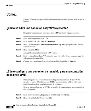 Capítulo 10 Easy VPN remoto
Cómo...
10-28
Guía del usuario de Cisco Router and Security Device Manager 2.4
OL-9963-04
Cómo...
Esta sección contiene procedimientos para tareas que el Asistente no le ayuda a
realizar.
¿Cómo se edita una conexión Easy VPN existente?
Para editar una conexión remota de Easy VPN existente, siga estos pasos:
Paso 1 En el panel izquierdo, elija VPN.
Paso 2 En el árbol VPN, elija Easy VPN remoto.
Paso 3 Haga clic en la ficha Editar equipo remoto Easy VPN y elija la conexión que
desea modificar.
Paso 4 Haga clic en Editar.
Aparece la ventana Editar Easy VPN remoto.
Paso 5 En la ventana Editar Easy VPN remoto, haga clic en las fichas para desplegar los
valores que desea cambiar.
Paso 6 Cuando haya terminado de realizar los cambios, haga clic en Aceptar.
¿Cómo configuro una conexión de respaldo para una conexión
de la Easy VPN?
Para configurar una conexión de respaldo para una conexión de Easy VPN
remoto, el router deberá tener una RDSI y una interfaz de módem asíncrono o
analógico disponible para la conexión de respaldo.
Si no se han configurado la RDSI y la interfaz de módem asíncrono o analógico,
siga estos pasos:
Paso 1 En el marco izquierdo, haga clic en Interfaces y conexiones.
Paso 2 Haga clic en la ficha Crear conexión.
 
