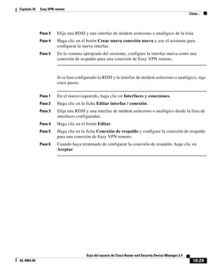 10-29
Guía del usuario de Cisco Router and Security Device Manager 2.4
OL-9963-04
Capítulo 10 Easy VPN remoto
Cómo...
Paso 3 Elija una RDSI y una interfaz de módem asíncrono o analógico de la lista.
Paso 4 Haga clic en el botón Crear nueva conexión nueva y use el asistente para
configurar la nueva interfaz.
Paso 5 En la ventana apropiada del asistente, configure la interfaz nueva como una
conexión de respaldo para una conexión de Easy VPN remoto.
Si se han configurado la RDSI y la interfaz de módem asíncrono o analógico, siga
estos pasos:
Paso 1 En el marco izquierdo, haga clic en Interfaces y conexiones.
Paso 2 Haga clic en la ficha Editar interfaz / conexión.
Paso 3 Elija una RDSI y una interfaz de módem asíncrono o analógico desde la lista de
interfaces configuradas.
Paso 4 Haga clic en el botón Editar.
Paso 5 Haga clic en la ficha Conexión de respaldo y configure la conexión de respaldo
para una conexión de Easy VPN remoto.
Paso 6 Cuando haya terminado de configurar la conexión de respaldo, haga clic en
Aceptar.
 