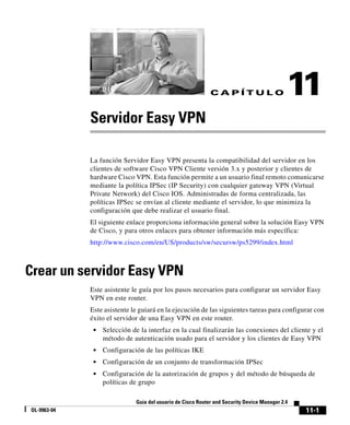 11-1
Guía del usuario de Cisco Router and Security Device Manager 2.4
OL-9963-04
C A P Í T U L O 11
Servidor Easy VPN
La función Servidor Easy VPN presenta la compatibilidad del servidor en los
clientes de software Cisco VPN Cliente versión 3.x y posterior y clientes de
hardware Cisco VPN. Esta función permite a un usuario final remoto comunicarse
mediante la política IPSec (IP Security) con cualquier gateway VPN (Virtual
Private Network) del Cisco IOS. Administradas de forma centralizada, las
políticas IPSec se envían al cliente mediante el servidor, lo que minimiza la
configuración que debe realizar el usuario final.
El siguiente enlace proporciona información general sobre la solución Easy VPN
de Cisco, y para otros enlaces para obtener información más específica:
http://www.cisco.com/en/US/products/sw/secursw/ps5299/index.html
Crear un servidor Easy VPN
Este asistente le guía por los pasos necesarios para configurar un servidor Easy
VPN en este router.
Este asistente le guiará en la ejecución de las siguientes tareas para configurar con
éxito el servidor de una Easy VPN en este router.
• Selección de la interfaz en la cual finalizarán las conexiones del cliente y el
método de autenticación usado para el servidor y los clientes de Easy VPN
• Configuración de las políticas IKE
• Configuración de un conjunto de transformación IPSec
• Configuración de la autorización de grupos y del método de búsqueda de
políticas de grupo
 