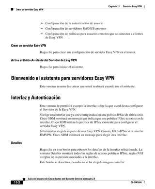 Capítulo 11 Servidor Easy VPN
Crear un servidor Easy VPN
11-2
Guía del usuario de Cisco Router and Security Device Manager 2.4
OL-9963-04
• Configuración de la autenticación de usuario
• Configuración de servidores RADIUS externos
• Configuración de políticas para usuarios remotos que se conectan a clientes
de Easy VPN
Crear un servidor Easy VPN
Haga clic para crear una configuración de servidor Easy VPN en el router.
Active el Botón Asistente del Servidor de Easy VPN
Haga clic para iniciar el asistente.
Bienvenido al asistente para servidores Easy VPN
Esta ventana resume las tareas que usted realizará cuando use el asistente.
Interfaz y Autenticación
Esta ventana le permitirá escoger la interfaz sobre la que usted desea configurar
el Servidor de la Easy VPN.
Si elige una interfaz que ya esté configurada con una política IPSec de sitio a sitio,
Cisco SDM mostrará un mensaje que indica que una política IPSec ya existe en la
interfaz. Cisco SDM utiliza la política de IPSec existente para configurar el
servidor Easy VPN.
Si la interfaz elegida es parte de una Easy VPN Remota, GREoIPSec o la interfaz
DMVPN, Cisco SDM mostrará un mensaje para elegir otra interfaz.
Detalles
Haga clic en este botón para obtener los detalles de la interfaz seleccionada. La
ventana Detalles mostrará todas las reglas de acceso, políticas IPSec, reglas NAT
o reglas de inspección asociadas a la interfaz.
Este botón se desactiva, cuando no se ha elegido ninguna interfaz.
 