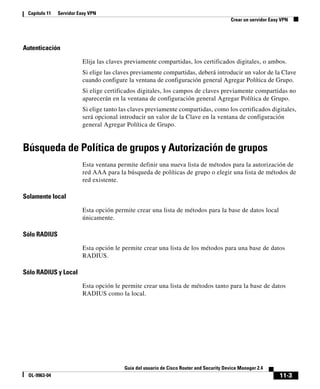 11-3
Guía del usuario de Cisco Router and Security Device Manager 2.4
OL-9963-04
Capítulo 11 Servidor Easy VPN
Crear un servidor Easy VPN
Autenticación
Elija las claves previamente compartidas, los certificados digitales, o ambos.
Si elige las claves previamente compartidas, deberá introducir un valor de la Clave
cuando configure la ventana de configuración general Agregar Política de Grupo.
Si elige certificados digitales, los campos de claves previamente compartidas no
aparecerán en la ventana de configuración general Agregar Política de Grupo.
Si elige tanto las claves previamente compartidas, como los certificados digitales,
será opcional introducir un valor de la Clave en la ventana de configuración
general Agregar Política de Grupo.
Búsqueda de Política de grupos y Autorización de grupos
Esta ventana permite definir una nueva lista de métodos para la autorización de
red AAA para la búsqueda de políticas de grupo o elegir una lista de métodos de
red existente.
Solamente local
Esta opción permite crear una lista de métodos para la base de datos local
únicamente.
Sólo RADIUS
Esta opción le permite crear una lista de los métodos para una base de datos
RADIUS.
Sólo RADIUS y Local
Esta opción le permite crear una lista de métodos tanto para la base de datos
RADIUS como la local.
 