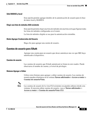 11-5
Guía del usuario de Cisco Router and Security Device Manager 2.4
OL-9963-04
Capítulo 11 Servidor Easy VPN
Crear un servidor Easy VPN
Sólo RADIUS y local
Esta opción permite agregar detalles de la autenticación de usuario para la base
de datos local y RADIUS.
Elegir una lista de métodos AAA existente
Esta opción permite elegir una lista de métodos de una lista en la que figuran todas
las listas de métodos configuradas en el router.
La lista de métodos elegida se usa para la autenticación extendida.
Botón Agregar Credenciales del Usuario
Haga clic para agregar una cuenta de usuario.
Cuentas de usuario para XAuth
Agregue una cuenta para un usuario que desee autenticar una vez que IKE haya
autenticado el dispositivo.
Cuentas de usuario
Las cuentas de usuarios que XAuth autenticará se listan en este cuadro. Puede
observarse el nombre de cuenta y el nivel de privilegio.
Botones Agregar o Editar
Utilice estos botones para agregar y editar cuentas de usuario. Las cuentas de
usuario pueden eliminarse en la ventana Tareas adicionales > Acceso a router >
Cuentas de usuario/Vista.
Nota Las cuentas de usuario de la vista CLI existentes no pueden editarse desde esta
ventana. Si necesita editar cuentas de usuario, vaya a Tareas adicionales >
Acceso a router > Cuentas de usuario/Vista CLI.
 