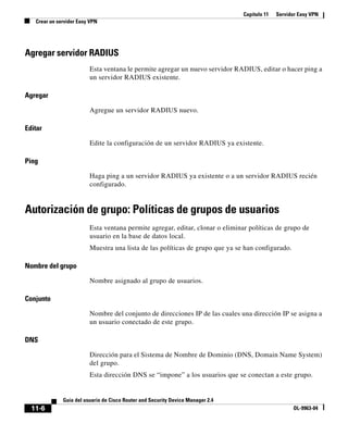 Capítulo 11 Servidor Easy VPN
Crear un servidor Easy VPN
11-6
Guía del usuario de Cisco Router and Security Device Manager 2.4
OL-9963-04
Agregar servidor RADIUS
Esta ventana le permite agregar un nuevo servidor RADIUS, editar o hacer ping a
un servidor RADIUS existente.
Agregar
Agregue un servidor RADIUS nuevo.
Editar
Edite la configuración de un servidor RADIUS ya existente.
Ping
Haga ping a un servidor RADIUS ya existente o a un servidor RADIUS recién
configurado.
Autorización de grupo: Políticas de grupos de usuarios
Esta ventana permite agregar, editar, clonar o eliminar políticas de grupo de
usuario en la base de datos local.
Muestra una lista de las políticas de grupo que ya se han configurado.
Nombre del grupo
Nombre asignado al grupo de usuarios.
Conjunto
Nombre del conjunto de direcciones IP de las cuales una dirección IP se asigna a
un usuario conectado de este grupo.
DNS
Dirección para el Sistema de Nombre de Dominio (DNS, Domain Name System)
del grupo.
Esta dirección DNS se “impone” a los usuarios que se conectan a este grupo.
 