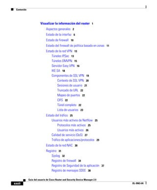 Contenido
xxxii
Guía del usuario de Cisco Router and Security Device Manager 2.4
OL-9963-04
Visualizar la información del router 1
Aspectos generales 2
Estado de la interfaz 6
Estado de firewall 10
Estado del firewall de política basado en zonas 11
Estado de la red VPN 13
Túneles IPSec 13
Túneles DMVPN 15
Servidor Easy VPN 16
IKE SA 18
Componentes de SSL VPN 19
Contexto de SSL VPN 20
Sesiones de usuario 21
Truncado de URL 22
Mapeo de puertos 22
CIFS 22
Túnel completo 22
Lista de usuarios 23
Estado del tráfico 25
Usuarios más activos de Netflow 25
Protocolos más activos 25
Usuarios más activos 26
Calidad de servicio (QoS) 27
Tráfico de aplicaciones/protocolos 29
Estado de la red NAC 30
Registro 31
Syslog 32
Registro de firewall 34
Registro de Seguridad de la aplicación 37
Registro de mensajes SDEE 38
 