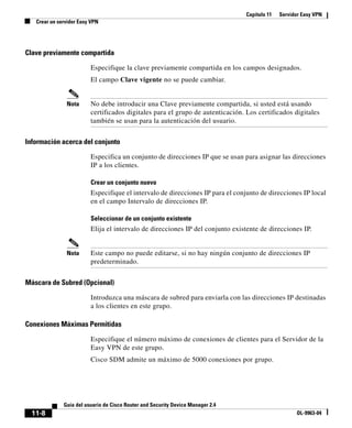 Capítulo 11 Servidor Easy VPN
Crear un servidor Easy VPN
11-8
Guía del usuario de Cisco Router and Security Device Manager 2.4
OL-9963-04
Clave previamente compartida
Especifique la clave previamente compartida en los campos designados.
El campo Clave vigente no se puede cambiar.
Nota No debe introducir una Clave previamente compartida, si usted está usando
certificados digitales para el grupo de autenticación. Los certificados digitales
también se usan para la autenticación del usuario.
Información acerca del conjunto
Especifica un conjunto de direcciones IP que se usan para asignar las direcciones
IP a los clientes.
Crear un conjunto nuevo
Especifique el intervalo de direcciones IP para el conjunto de direcciones IP local
en el campo Intervalo de direcciones IP.
Seleccionar de un conjunto existente
Elija el intervalo de direcciones IP del conjunto existente de direcciones IP.
Nota Este campo no puede editarse, si no hay ningún conjunto de direcciones IP
predeterminado.
Máscara de Subred (Opcional)
Introduzca una máscara de subred para enviarla con las direcciones IP destinadas
a los clientes en este grupo.
Conexiones Máximas Permitidas
Especifique el número máximo de conexiones de clientes para el Servidor de la
Easy VPN de este grupo.
Cisco SDM admite un máximo de 5000 conexiones por grupo.
 