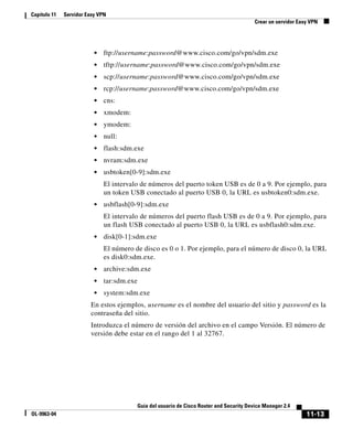 11-13
Guía del usuario de Cisco Router and Security Device Manager 2.4
OL-9963-04
Capítulo 11 Servidor Easy VPN
Crear un servidor Easy VPN
• ftp://username:password@www.cisco.com/go/vpn/sdm.exe
• tftp://username:password@www.cisco.com/go/vpn/sdm.exe
• scp://username:password@www.cisco.com/go/vpn/sdm.exe
• rcp://username:password@www.cisco.com/go/vpn/sdm.exe
• cns:
• xmodem:
• ymodem:
• null:
• flash:sdm.exe
• nvram:sdm.exe
• usbtoken[0-9]:sdm.exe
El intervalo de números del puerto token USB es de 0 a 9. Por ejemplo, para
un token USB conectado al puerto USB 0, la URL es usbtoken0:sdm.exe.
• usbflash[0-9]:sdm.exe
El intervalo de números del puerto flash USB es de 0 a 9. Por ejemplo, para
un flash USB conectado al puerto USB 0, la URL es usbflash0:sdm.exe.
• disk[0-1]:sdm.exe
El número de disco es 0 o 1. Por ejemplo, para el número de disco 0, la URL
es disk0:sdm.exe.
• archive:sdm.exe
• tar:sdm.exe
• system:sdm.exe
En estos ejemplos, username es el nombre del usuario del sitio y password es la
contraseña del sitio.
Introduzca el número de versión del archivo en el campo Versión. El número de
versión debe estar en el rango del 1 al 32767.
 