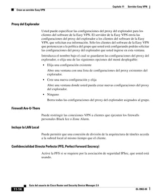 Capítulo 11 Servidor Easy VPN
Crear un servidor Easy VPN
11-14
Guía del usuario de Cisco Router and Security Device Manager 2.4
OL-9963-04
Proxy del Explorador
Usted puede especificar las configuraciones del proxy del explorador para los
clientes del software de la Easy VPN. El servidor de la Easy VPN envía las
configuraciones del proxy del explorador a los clientes del software de la Easy
VPN, que solicitan esa información. Sólo los clientes del software de la Easy VPN
que pertenezcan a la política del grupo que usted está configurando podrán solicitar
las configuraciones del proxy del explorador que usted ingrese en esta ventana.
Introduzca el nombre bajo el cual se guardaron las configuraciones del proxy del
explorador, o elija una de las siguientes opciones del menú desplegable:
• Elija una configuración existente
Abre una ventana con una lista de configuraciones del proxy existentes del
explorador.
• Cree una nueva configuración y elija
Abre una ventana donde usted pueda crear nuevas configuraciones del proxy
del explorador.
• Ninguno
Borra todas las configuraciones del proxy del explorador asignados al grupo.
Firewall Are-U-There
Puede restringir las conexiones VPN a clientes que ejecuten los firewalls
personales Black Ice o Zone Alarm.
Incluye la LAN Local
Puede permitir que una conexión de división de la arquitectura de túneles acceda
a la subred local al mismo tiempo que el cliente.
Confidencialidad Directa Perfecta (PFS, Perfect Forward Secrecy)
Active la PFS si se requiere por la asociación de seguridad IPSec, que usted está
usando.
 