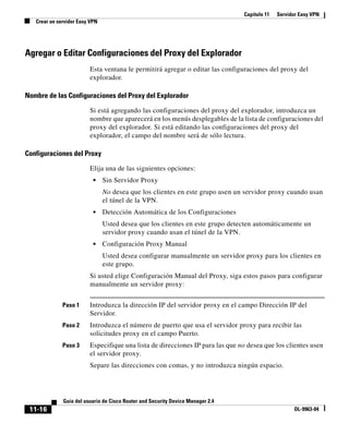 Capítulo 11 Servidor Easy VPN
Crear un servidor Easy VPN
11-16
Guía del usuario de Cisco Router and Security Device Manager 2.4
OL-9963-04
Agregar o Editar Configuraciones del Proxy del Explorador
Esta ventana le permitirá agregar o editar las configuraciones del proxy del
explorador.
Nombre de las Configuraciones del Proxy del Explorador
Si está agregando las configuraciones del proxy del explorador, introduzca un
nombre que aparecerá en los menús desplegables de la lista de configuraciones del
proxy del explorador. Si está editando las configuraciones del proxy del
explorador, el campo del nombre será de sólo lectura.
Configuraciones del Proxy
Elija una de las siguientes opciones:
• Sin Servidor Proxy
No desea que los clientes en este grupo usen un servidor proxy cuando usan
el túnel de la VPN.
• Detección Automática de los Configuraciones
Usted desea que los clientes en este grupo detecten automáticamente un
servidor proxy cuando usan el túnel de la VPN.
• Configuración Proxy Manual
Usted desea configurar manualmente un servidor proxy para los clientes en
este grupo.
Si usted elige Configuración Manual del Proxy, siga estos pasos para configurar
manualmente un servidor proxy:
Paso 1 Introduzca la dirección IP del servidor proxy en el campo Dirección IP del
Servidor.
Paso 2 Introduzca el número de puerto que usa el servidor proxy para recibir las
solicitudes proxy en el campo Puerto.
Paso 3 Especifique una lista de direcciones IP para las que no desea que los clientes usen
el servidor proxy.
Separe las direcciones con comas, y no introduzca ningún espacio.
 