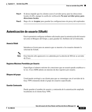 11-17
Guía del usuario de Cisco Router and Security Device Manager 2.4
OL-9963-04
Capítulo 11 Servidor Easy VPN
Crear un servidor Easy VPN
Paso 4 Si desea impedir que los clientes usen el servidor proxy para las direcciones
locales (LAN), marque la casilla de verificación No usar servidor proxy para
direcciones locales.
Paso 5 Haga clic en Aceptar para guardar las configuraciones de proxy del explorador.
Autenticación de usuario (XAuth)
Esto le permitirá configurar atributos adicionales para la autenticación del usuario
tal como el Bloqueo del Grupo, y para guardar los Atributos de la Contraseña.
Anuncio XAuth
Introduzca el texto para un anuncio que se muestre a los usuarios durante la
solicitud de XAuth.
Nota Esta función sólo aparecerá si es admitida por la edición de IOS de su servidor
de Cisco.
Registros Máximos Permitidos por Usuario:
Especifique el número máximo de conexiones que un usuario puede establecer a
la vez. Cisco SDM admite un máximo de diez registros por usuario.
Bloqueo del grupo
Usted puede restringir a un cliente para que se comunique con el servidor de la
Easy VPN solamente desde el grupo de usuarios especificado.
Guardar Contraseña
Puede guardar el nombre de usuario y contraseña de la autenticación ampliada
localmente en el cliente Easy VPN.
 