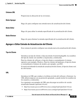 11-19
Guía del usuario de Cisco Router and Security Device Manager 2.4
OL-9963-04
Capítulo 11 Servidor Easy VPN
Crear un servidor Easy VPN
Columna URL
Proporciona la ubicación de las revisiones.
Botón Agregar
Haga clic para configurar una entrada nueva de actualización del cliente.
Botón Editar
Haga clic para editar la entrada especificada de la actualización del cliente.
Botón Eliminar
Haga clic para eliminar la entrada especificada de la actualización del cliente.
Agregar o Editar Entrada de Actualización del Cliente
Esta ventana le permite configurar una entrada nueva de actualización del cliente.
Tipo de Cliente
Introduzca un tipo de cliente o elija uno desde el menú desplegable. Los nombres
del tipo de cliente son sensibles a mayúsculas y minúsculas.
Para los clientes de software, el tipo de cliente es normalmente el sistema
operativo, por ejemplo, Windows. Para los clientes de hardware, el tipo de cliente
es normalmente el número de modelo, por ejemplo, vpn3002.
Si usted está editando la entrada de actualización del cliente, el tipo de cliente será
de sólo lectura.
URL
Introduzca la URL que conduce a la última revisión del software o firmware. La
URL deberá empezar con un protocolo apropiado, y puede incluir los nombres de
los usuarios y contraseñas.
Los siguientes son ejemplos de URL para descargar un archivo de versión
actualizada llamada vpnclient-4-6.exe:
• http://username:password@www.cisco.com/go/vpn/vpnclient-4.6.exe
• https://username:password@www.cisco.com/go/vpn/vpnclient-4.6.exe
 
