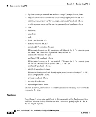 Capítulo 11 Servidor Easy VPN
Crear un servidor Easy VPN
11-20
Guía del usuario de Cisco Router and Security Device Manager 2.4
OL-9963-04
• ftp://username:password@www.cisco.com/go/vpn/vpnclient-4.6.exe
• tftp://username:password@www.cisco.com/go/vpn/vpnclient-4.6.exe
• scp://username:password@www.cisco.com/go/vpn/vpnclient-4.6.exe
• rcp://username:password@www.cisco.com/go/vpn/vpnclient-4.6.exe
• cns:
• xmodem:
• ymodem:
• null:
• flash:vpnclient-4.6.exe
• nvram:vpnclient-4.6.exe
• usbtoken[0-9]:vpnclient-4.6.exe
El intervalo de números del puerto token USB es de 0 a 9. Por ejemplo, para
un token USB conectado al puerto USB 0, la URL es
usbtoken0:vpnclient-4.6.exe.
• usbflash[0-9]:vpnclient-4.6.exe
El intervalo de números del puerto flash USB es de 0 a 9. Por ejemplo, para
un flash USB conectado al puerto USB 0, la URL es
usbflash0:vpnclient-4.6.exe.
• disk[0-1]:vpnclient-4.6.exe
El número de disco es 0 o 1. Por ejemplo, para el número de disco 0, la URL
es disk0:vpnclient-4.6.exe.
• archive:vpnclient-4.6.exe
• tar:vpnclient-4.6.exe
• system:vpnclient-4.6.exe
En estos ejemplos, username es el nombre del usuario del sitio y password es la
contraseña del sitio.
Revisiones
Especifique el número de revisión de la última actualización. Puede especificar
múltiples números de revisión al separarlos con comas, por ejemplo, 4.3,4.4,4.5.
No use ningún espacio.
 