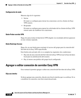Capítulo 11 Servidor Easy VPN
Agregar o Editar el Servidor de la Easy VPN
11-24
Guía del usuario de Cisco Router and Security Device Manager 2.4
OL-9963-04
Configuración de modo
Muestra algo de lo siguiente:
• Iniciar
El router se configura para iniciar las conexiones con los clientes de Easy
VPN remoto.
• Responder
El router se configura para esperar las solicitudes de los clientes de Easy VPN
remoto antes de establecer las conexiones.
Botón Probar servidor VPN
Haga clic para evaluar el túnel de la VPN elegido. Los resultados del test aparecen
en una ventana separada.
Botón Restringir Acceso
Haga clic en este botón para restringir el acceso del grupo para la conexión del
Servidor de la Easy VPN especificada.
Este botón está activado sólo si se cumplen las siguientes dos condiciones:
• Hay más de una conexión del Servidor de la Easy VPN al usar la base de datos
local para la autenticación del usuario.
• Hay al menos una política del grupo local configurada.
Agregar o editar conexión de servidor Easy VPN
Esta ventana le permite agregar o editar una conexión del Servidor de la Easy VPN.
Elija una interfaz
Si desea agregar una conexión, elija de esta lista la interfaz que va a utilizar. Si va
a modificar la conexión, esta lista estará desactivada.
 
