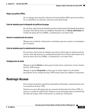 11-25
Guía del usuario de Cisco Router and Security Device Manager 2.4
OL-9963-04
Capítulo 11 Servidor Easy VPN
Agregar o Editar el Servidor de la Easy VPN
Elegir una política IPSec
Si va a agregar una conexión, elija de esta lista la política IPSec que desea utilizar.
Si va a modificar la conexión, esta lista estará desactivada.
Lista de métodos para la búsqueda de políticas de grupo
En esta lista, elija la lista de métodos que desea utilizar para la búsqueda de políticas
de grupo. Este tipo de listas se configuran haciendo clic en Tareas adicionales de
la barra de tareas de Cisco SDMy, a continuación, en el nodo AAA.
Activar la autenticación de usuario
Marque esta casilla de verificación si usted desea que los usuarios se autentiquen
por sí mismos.
Lista de métodos para la autenticación de usuarios
En esta lista, elija la lista de métodos que desea utilizar para la autenticación de
usuario. Este tipo de listas se configuran haciendo clic en Tareas adicionales de la
barra de tareas de Cisco SDMy, a continuación, en el nodo AAA.
Configuración de modo
Marque la opción Iniciar si desea que el router inicie conexiones con los clientes
de Easy VPN remoto.
Marque la opción Responder si desea que el router espere las solicitudes
procedentes de los clientes de Easy VPN remoto antes de establecer conexiones.
Restringir Acceso
Esta ventana le permite especificar qué políticas del grupo se permiten para usar
la conexión de la Easy VPN.
Permite un acceso del grupo para la conexión del Servidor de la Easy VPN, al
marcar su casilla de verificación. Niega un acceso del grupo para la conexión del
Servidor de la Easy VPN, al desactivar su casilla de verificación.
 