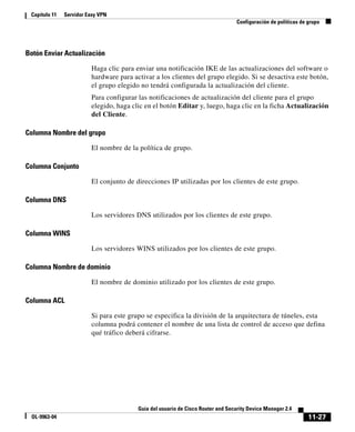 11-27
Guía del usuario de Cisco Router and Security Device Manager 2.4
OL-9963-04
Capítulo 11 Servidor Easy VPN
Configuración de políticas de grupo
Botón Enviar Actualización
Haga clic para enviar una notificación IKE de las actualizaciones del software o
hardware para activar a los clientes del grupo elegido. Si se desactiva este botón,
el grupo elegido no tendrá configurada la actualización del cliente.
Para configurar las notificaciones de actualización del cliente para el grupo
elegido, haga clic en el botón Editar y, luego, haga clic en la ficha Actualización
del Cliente.
Columna Nombre del grupo
El nombre de la política de grupo.
Columna Conjunto
El conjunto de direcciones IP utilizadas por los clientes de este grupo.
Columna DNS
Los servidores DNS utilizados por los clientes de este grupo.
Columna WINS
Los servidores WINS utilizados por los clientes de este grupo.
Columna Nombre de dominio
El nombre de dominio utilizado por los clientes de este grupo.
Columna ACL
Si para este grupo se especifica la división de la arquitectura de túneles, esta
columna podrá contener el nombre de una lista de control de acceso que defina
qué tráfico deberá cifrarse.
 