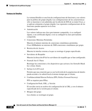 Capítulo 11 Servidor Easy VPN
Configuración de políticas de grupo
11-28
Guía del usuario de Cisco Router and Security Device Manager 2.4
OL-9963-04
Ventana de Detalles
La ventana Detalles es una lista de configuraciones de funciones y sus valores
para la política de grupo elegida. Las configuraciones de las características
sólo se muestran si son admitidas por la edición de IOS de su router Cisco, y
se aplican solamente al grupo elegido. Las siguientes configuraciones de las
funciones pueden aparecer en la lista:
• Autenticación
Los valores indican una clave previamente compartida, si se configuró
alguna, o un certificado digital, si no se configuró la clave previamente
compartida.
• Conexiones Máximas Permitidas
Muestra el número máximo de conexiones simultáneas permitidas.
Cisco SDMadmite un máximo de 5000 conexiones simultáneas por grupo.
• Restricción de Acceso
Muestra la interfaz externa a la que se restringe el grupo especificado.
• Servidores de Respaldo
Muestra la dirección IP de los servidores de respaldo que se han configurado.
• Firewall Are-U-There
Restringe las conexiones a los dispositivos que activan a los firewalls Black
Ice o Zone Alarm.
• Incluye la LAN Local
Permite que una conexión que no use la división de la arquitectura de túneles
pueda acceder a la subred local al mismo tiempo que el cliente.
• Confidencialidad Directa Perfecta (PFS, Perfect Forward Secrecy)
PFS se requiere para IPSec.
• Configuración Push, URL, y Versión
El servidor envía un archivo de configuración de la URL y con el número
especificado de la versión para el cliente.
• Bloqueo del grupo
Los clientes se restringen al grupo.
 