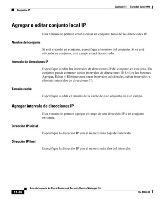 Capítulo 11 Servidor Easy VPN
Conjuntos IP
11-30
Guía del usuario de Cisco Router and Security Device Manager 2.4
OL-9963-04
Agregar o editar conjunto local IP
Esta ventana le permite crear o editar un conjunto local de las direcciones IP.
Nombre del conjunto
Si está creando un conjunto, especifique el nombre del conjunto. Si se está
editando un conjunto, este campo estará desactivado.
Intervalo de direcciones IP
Especifique o edite los intervalos de direcciones IP del conjunto en esta área. Un
conjunto puede contener varios intervalos de direcciones IP. Utilice los botones
Agregar, Editar y Eliminar para crear intervalos adicionales, editar intervalos y
eliminar intervalos de direcciones IP.
Tamaño caché
Especifique o edite el tamaño de la caché de este conjunto en este campo.
Agregar intervalo de direcciones IP
Esta ventana le permite agregar el rango de una dirección IP a un conjunto
existente.
Dirección IP inicial
Especifique la dirección IP con el número más bajo del intervalo.
Dirección IP final
Especifique la dirección IP con el número más alto del intervalo.
 