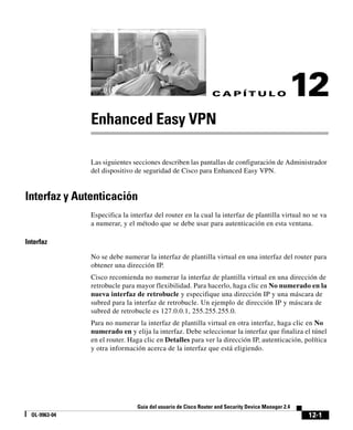 12-1
Guía del usuario de Cisco Router and Security Device Manager 2.4
OL-9963-04
C A P Í T U L O 12
Enhanced Easy VPN
Las siguientes secciones describen las pantallas de configuración de Administrador
del dispositivo de seguridad de Cisco para Enhanced Easy VPN.
Interfaz y Autenticación
Especifica la interfaz del router en la cual la interfaz de plantilla virtual no se va
a numerar, y el método que se debe usar para autenticación en esta ventana.
Interfaz
No se debe numerar la interfaz de plantilla virtual en una interfaz del router para
obtener una dirección IP.
Cisco recomienda no numerar la interfaz de plantilla virtual en una dirección de
retrobucle para mayor flexibilidad. Para hacerlo, haga clic en No numerado en la
nueva interfaz de retrobucle y especifique una dirección IP y una máscara de
subred para la interfaz de retrobucle. Un ejemplo de dirección IP y máscara de
subred de retrobucle es 127.0.0.1, 255.255.255.0.
Para no numerar la interfaz de plantilla virtual en otra interfaz, haga clic en No
numerado en y elija la interfaz. Debe seleccionar la interfaz que finaliza el túnel
en el router. Haga clic en Detalles para ver la dirección IP, autenticación, política
y otra información acerca de la interfaz que está eligiendo.
 