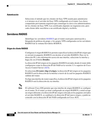 Capítulo 12 Enhanced Easy VPN
12-2
Guía del usuario de Cisco Router and Security Device Manager 2.4
OL-9963-04
Autenticación
Seleccione el método que los clientes de Easy VPN usarán para autenticarse
a sí mismos en el servidor de Easy VPN configurado en el router. Las claves
compartidas previamente requieren que comunique la clave a los administradores
de los clientes de Easy VPN. Los certificados digitales no requieren esto, pero
cada cliente debe suscribirse a un certificado digital y recibirlo.
Servidores RADIUS
Identifique los servidores RADIUS que el router usará para autorización y
búsqueda de políticas de grupo, y los grupos VPN configurados en los servidores
RADIUS de la ventana Servidores RADIUS.
Origen de cliente RADIUS
Configurar el origen RADIUS le permite especificar la dirección IP del origen que
se enviará en paquetes RADIUS con destino al servidor RADIUS. Para ver la
dirección IP y otra información acerca de una interfaz, seleccione la interfaz y
haga clic en el botón Detalles.
La dirección IP del origen en los paquetes RADIUS enviados desde el router debe
configurarse como la dirección IP del NAD en la versión 3.3 o superior de Cisco
Access Control Server (ACS).
Si selecciona El router elige el origen, la dirección IP del origen en los paquetes
RADIUS será la dirección de la interfaz a través de la cual los paquetes RADIUS
saldrán del router.
Si elige una interfaz de router específica, la dirección IP del origen en los paquetes
RADIUS será la dirección de esa interfaz.
Nota El software Cisco IOS permite que una interfaz de origen RADIUS se configure
en el router. Si el router ya tiene configurado un origen RADIUS y usted escoge
un origen diferente a la dirección IP del origen colocada en los paquetes enviados
al servidor RADIUS, se cambiará a la dirección IP del nuevo origen, y podrá no
coincidir con la dirección IP del NAD configurada en Cisco ACS.
 