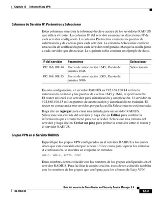 12-3
Guía del usuario de Cisco Router and Security Device Manager 2.4
OL-9963-04
Capítulo 12 Enhanced Easy VPN
Columnas de Servidor IP, Parámetros y Seleccionar
Estas columnas muestran la información clave acerca de los servidores RADIUS
que utiliza el router. La columna IP del servidor enumera las direcciones IP de
cada servidor configurado. La columna Parámetros enumera los puertos de
autorización y de cuentas para cada servidor. La columna Seleccionar contiene
una casilla de verificación para cada servidor configurado. Marque la casilla junto
a cada servidor que desea usar. La siguiente tabla contiene un ejemplo de datos.
En esta configuración, el servidor RADIUS en 192.168.108.14 utiliza la
autorización estándar y los puertos de cuentas 1645 y 1646, respectivamente.
El router utilizará este servidor para autenticación y autorización. El servidor en
192.168.108.15 utiliza puertos de autenticación y autorización no estándar. El
router no contactará a este servidor, porque la casilla Seleccionar no está marcada.
Haga clic en Agregar para crear una entrada para un servidor RADIUS.
Seleccione una entrada del servidor y haga clic en Editar para cambiar la
información que el router tiene para ese servidor. Seleccione una entrada del
servidor y haga clic en Enviar un ping para probar la conexión entre el router y
el servidor RADIUS.
Grupos VPN en el Servidor RADIUS
Especifique los grupos VPN configurados en el servidor RADIUS a los cuales
desea que esta conexión otorgue acceso. Utilice coma para separar las entradas.
A continuación, se muestra un conjunto de entradas:
WGP-1, WGP-2, ACCTG, CSVC
Estos nombres deben coincidir con los nombres de los grupos configurados en el
servidor RADIUS. Para facilitar la administración, éstos deben coincidir también
con los nombres de los grupos que configura para los clientes de Easy VPN.
IP del servidor Parámetros Seleccionar
192.168.108.14 Puerto de autorización 1645; Puerto de
cuentas 1646
Seleccionado
192.168.108.15 Puerto de autorización 3005; Puerto de
cuentas 3006
 