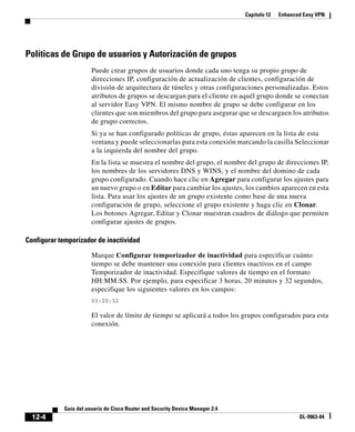 Capítulo 12 Enhanced Easy VPN
12-4
Guía del usuario de Cisco Router and Security Device Manager 2.4
OL-9963-04
Políticas de Grupo de usuarios y Autorización de grupos
Puede crear grupos de usuarios donde cada uno tenga su propio grupo de
direcciones IP, configuración de actualización de clientes, configuración de
división de arquitectura de túneles y otras configuraciones personalizadas. Estos
atributos de grupos se descargan para el cliente en aquél grupo donde se conectan
al servidor Easy VPN. El mismo nombre de grupo se debe configurar en los
clientes que son miembros del grupo para asegurar que se descarguen los atributos
de grupo correctos.
Si ya se han configurado políticas de grupo, éstas aparecen en la lista de esta
ventana y puede seleccionarlas para esta conexión marcando la casilla Seleccionar
a la izquierda del nombre del grupo.
En la lista se muestra el nombre del grupo, el nombre del grupo de direcciones IP,
los nombres de los servidores DNS y WINS, y el nombre del domino de cada
grupo configurado. Cuando hace clic en Agregar para configurar los ajustes para
un nuevo grupo o en Editar para cambiar los ajustes, los cambios aparecen en esta
lista. Para usar los ajustes de un grupo existente como base de una nueva
configuración de grupo, seleccione el grupo existente y haga clic en Clonar.
Los botones Agregar, Editar y Clonar muestran cuadros de diálogo que permiten
configurar ajustes de grupos.
Configurar temporizador de inactividad
Marque Configurar temporizador de inactividad para especificar cuánto
tiempo se debe mantener una conexión para clientes inactivos en el campo
Temporizador de inactividad. Especifique valores de tiempo en el formato
HH:MM:SS. Por ejemplo, para especificar 3 horas, 20 minutos y 32 segundos,
especifique los siguientes valores en los campos:
03:20:32
El valor de límite de tiempo se aplicará a todos los grupos configurados para esta
conexión.
 
