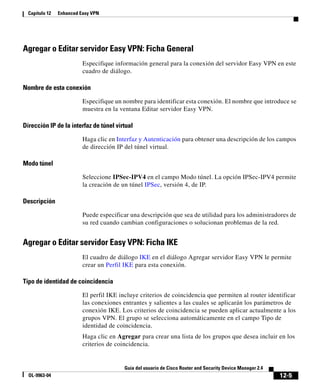 12-5
Guía del usuario de Cisco Router and Security Device Manager 2.4
OL-9963-04
Capítulo 12 Enhanced Easy VPN
Agregar o Editar servidor Easy VPN: Ficha General
Especifique información general para la conexión del servidor Easy VPN en este
cuadro de diálogo.
Nombre de esta conexión
Especifique un nombre para identificar esta conexión. El nombre que introduce se
muestra en la ventana Editar servidor Easy VPN.
Dirección IP de la interfaz de túnel virtual
Haga clic en Interfaz y Autenticación para obtener una descripción de los campos
de dirección IP del túnel virtual.
Modo túnel
Seleccione IPSec-IPV4 en el campo Modo túnel. La opción IPSec-IPV4 permite
la creación de un túnel IPSec, versión 4, de IP.
Descripción
Puede especificar una descripción que sea de utilidad para los administradores de
su red cuando cambian configuraciones o solucionan problemas de la red.
Agregar o Editar servidor Easy VPN: Ficha IKE
El cuadro de diálogo IKE en el diálogo Agregar servidor Easy VPN le permite
crear un Perfil IKE para esta conexión.
Tipo de identidad de coincidencia
El perfil IKE incluye criterios de coincidencia que permiten al router identificar
las conexiones entrantes y salientes a las cuales se aplicarán los parámetros de
conexión IKE. Los criterios de coincidencia se pueden aplicar actualmente a los
grupos VPN. El grupo se selecciona automáticamente en el campo Tipo de
identidad de coincidencia.
Haga clic en Agregar para crear una lista de los grupos que desea incluir en los
criterios de coincidencia.
 