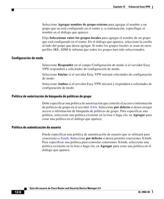 Capítulo 12 Enhanced Easy VPN
12-6
Guía del usuario de Cisco Router and Security Device Manager 2.4
OL-9963-04
Seleccione Agregar nombre de grupo externo para agregar el nombre a un
grupo que no está configurado en el router y, a continuación, especifique el
nombre en el diálogo que aparece.
Elija Seleccionar entre los grupos locales para agregar el nombre de un grupo
que está configurado en el router. En el diálogo que aparece, seleccione la casilla
al lado del grupo que desea agregar. Si todos los grupos locales se usan en otros
perfiles IKE, SDM le informa que todos los grupos han sido seleccionados.
Configuración de modo
Seleccione Responder en el campo Configuración de modo si el servidor Easy
VPN responderá a solicitudes de configuración de modo.
Seleccione Iniciar si el servidor Easy VPN iniciará solicitudes de configuración
de modo.
Seleccione Ambos si el servidor Easy VPN iniciará y responderá a solicitudes de
configuración de modo.
Política de autorización de búsqueda de políticas de grupo
Debe especificar una política de autorización que controle el acceso a información
de políticas de grupo en el servidor AAA. Seleccione por defecto si desea otorgar
acceso a información de búsqueda de políticas de grupo. Para especificar una
política, seleccione una política existente en la lista o haga clic en Agregar para
crear una política en el diálogo que aparece.
Política de autenticación de usuario
Puede especificar una política de autenticación de usuario que se utilizará para
conexiones a Xauth. Seleccione por defecto si desea permitir conexiones XAuth.
Para especificar una política para controlar conexiones XAuth, seleccione una
política existente en la lista o haga clic en Agregar para crear una política en el
diálogo que aparece.
 