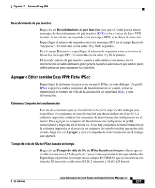 12-7
Guía del usuario de Cisco Router and Security Device Manager 2.4
OL-9963-04
Capítulo 12 Enhanced Easy VPN
Descubrimiento de par inactivo
Haga clic en Descubrimiento de par inactivo para que el router pueda enviar
mensajes de descubrimiento de par inactivo (DPD) a los clientes de Easy VPN
remoto. Si un cliente no responde a los mensajes DPD, se rechaza la conexión.
Especifique el número de segundos entre los mensajes PDP en el campo Intervalo
“keepalive”. El intervalo oscila entre 10 y 3600 segundos.
En el campo Reintentos, especifique el número de segundos entre reintentos si
fallan los mensajes PDP. El intervalo oscila entre 2 y 60 segundos.
El descubrimiento de par inactivo ayuda a administrar conexiones sin la
intervención del administrador, pero genera paquetes adicionales que ambos pares
deben procesar para mantener la conexión.
Agregar o Editar servidor Easy VPN: Ficha IPSec
Especifique la información para crear un perfil IPSec en este diálogo. Un perfil
IPSec especifica cuáles conjuntos de transformación se usarán, cómo se
determinará el tiempo de vida de la asociación de seguridad (SA), y otra
información.
Columnas Conjunto de transformación
Use las dos columnas que se encuentran en la parte superior del diálogo para
especificar los conjuntos de transformación que desea incluir en el perfil. La
columna izquierda contiene los conjuntos de transformación configurados en el
router. Para agregar un conjunto de transformación configurado al perfil,
selecciónelo y haga clic en el botón >>. Si no hay conjuntos de transformación en
la columna izquierda, o si necesita un conjunto de transformación que no ha sido
creado, haga clic en Agregar y cree el conjunto de transformación en el diálogo
que aparece.
Tiempo de vida de SA de IPSec basado en tiempo
Haga clic en Tiempo de vida de SA de IPSec basado en tiempo si desea que se
establezca una nueva SA después de transcurrido un período de tiempo establecido.
Especifique el período de tiempo en los campos HH:MM:SS que se encuentran a la
derecha. El intervalo oscila entre 0:2:0 (2 minutos) y 24:0:0 (24 horas).
 