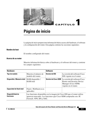 1-1
Guía del usuario de Cisco Router and Security Device Manager 2.4
OL-9963-04
C A P Í T U L O 1
Página de inicio
La página de inicio proporciona información básica acerca del hardware, el software
y la configuración del router. Esta página contiene las secciones siguientes:
Nombre de host
El nombre configurado del router.
Acerca de su router
Muestra información básica sobre el hardware y el software del router y contiene
los campos siguientes:
Hardware Software
Tipo de modelo Muestra el número de
modelo del router.
Versión de IOS La versión del software Cisco
IOS vigente en el router.
Disponible / Memoria total RAM disponible /
RAM total
Versión de Cisco SDM La versión del software Cisco
Router and Security Device
Manager (Cisco SDM)
vigente en el router.
Capacidad de flash total Flash + Webflash (si es
aplicable)
Disponibilidad de
funciones
Las funciones disponibles en la imagen de Cisco IOS que el router utiliza
aparecen marcadas. Las funciones que Cisco SDM comprueba son: IP,
Firewall, VPN, IPS y NAC.
 