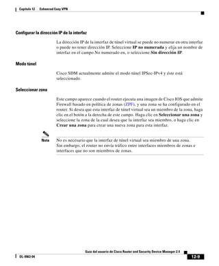 12-9
Guía del usuario de Cisco Router and Security Device Manager 2.4
OL-9963-04
Capítulo 12 Enhanced Easy VPN
Configurar la dirección IP de la interfaz
La dirección IP de la interfaz de túnel virtual se puede no numerar en otra interfaz
o puede no tener dirección IP. Seleccione IP no numerada y elija un nombre de
interfaz en el campo No numerado en, o seleccione Sin dirección IP.
Modo túnel
Cisco SDM actualmente admite el modo túnel IPSec-IPv4 y éste está
seleccionado.
Seleccionar zona
Este campo aparece cuando el router ejecuta una imagen de Cisco IOS que admite
Firewall basado en política de zonas (ZPF), y una zona se ha configurado en el
router. Si desea que esta interfaz de túnel virtual sea un miembro de la zona, haga
clic en el botón a la derecha de este campo. Haga clic en Seleccionar una zona y
seleccione la zona de la cual desea que la interfaz sea miembro, o haga clic en
Crear una zona para crear una nueva zona para esta interfaz.
Nota No es necesario que la interfaz de túnel virtual sea miembro de una zona.
Sin embargo, el router no envía tráfico entre interfaces miembros de zonas e
interfaces que no son miembros de zonas.
 