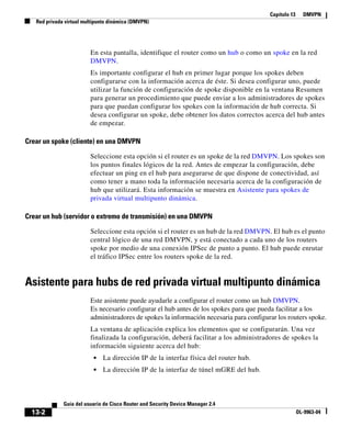 Capítulo 13 DMVPN
Red privada virtual multipunto dinámica (DMVPN)
13-2
Guía del usuario de Cisco Router and Security Device Manager 2.4
OL-9963-04
En esta pantalla, identifique el router como un hub o como un spoke en la red
DMVPN.
Es importante configurar el hub en primer lugar porque los spokes deben
configurarse con la información acerca de éste. Si desea configurar uno, puede
utilizar la función de configuración de spoke disponible en la ventana Resumen
para generar un procedimiento que puede enviar a los administradores de spokes
para que puedan configurar los spokes con la información de hub correcta. Si
desea configurar un spoke, debe obtener los datos correctos acerca del hub antes
de empezar.
Crear un spoke (cliente) en una DMVPN
Seleccione esta opción si el router es un spoke de la red DMVPN. Los spokes son
los puntos finales lógicos de la red. Antes de empezar la configuración, debe
efectuar un ping en el hub para asegurarse de que dispone de conectividad, así
como tener a mano toda la información necesaria acerca de la configuración de
hub que utilizará. Esta información se muestra en Asistente para spokes de
privada virtual multipunto dinámica.
Crear un hub (servidor o extremo de transmisión) en una DMVPN
Seleccione esta opción si el router es un hub de la red DMVPN. El hub es el punto
central lógico de una red DMVPN, y está conectado a cada uno de los routers
spoke por medio de una conexión IPSec de punto a punto. El hub puede enrutar
el tráfico IPSec entre los routers spoke de la red.
Asistente para hubs de red privada virtual multipunto dinámica
Este asistente puede ayudarle a configurar el router como un hub DMVPN.
Es necesario configurar el hub antes de los spokes para que pueda facilitar a los
administradores de spokes la información necesaria para configurar los routers spoke.
La ventana de aplicación explica los elementos que se configurarán. Una vez
finalizada la configuración, deberá facilitar a los administradores de spokes la
información siguiente acerca del hub:
• La dirección IP de la interfaz física del router hub.
• La dirección IP de la interfaz de túnel mGRE del hub.
 