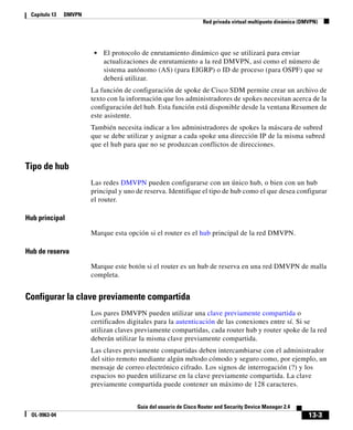 13-3
Guía del usuario de Cisco Router and Security Device Manager 2.4
OL-9963-04
Capítulo 13 DMVPN
Red privada virtual multipunto dinámica (DMVPN)
• El protocolo de enrutamiento dinámico que se utilizará para enviar
actualizaciones de enrutamiento a la red DMVPN, así como el número de
sistema autónomo (AS) (para EIGRP) o ID de proceso (para OSPF) que se
deberá utilizar.
La función de configuración de spoke de Cisco SDM permite crear un archivo de
texto con la información que los administradores de spokes necesitan acerca de la
configuración del hub. Esta función está disponible desde la ventana Resumen de
este asistente.
También necesita indicar a los administradores de spokes la máscara de subred
que se debe utilizar y asignar a cada spoke una dirección IP de la misma subred
que el hub para que no se produzcan conflictos de direcciones.
Tipo de hub
Las redes DMVPN pueden configurarse con un único hub, o bien con un hub
principal y uno de reserva. Identifique el tipo de hub como el que desea configurar
el router.
Hub principal
Marque esta opción si el router es el hub principal de la red DMVPN.
Hub de reserva
Marque este botón si el router es un hub de reserva en una red DMVPN de malla
completa.
Configurar la clave previamente compartida
Los pares DMVPN pueden utilizar una clave previamente compartida o
certificados digitales para la autenticación de las conexiones entre sí. Si se
utilizan claves previamente compartidas, cada router hub y router spoke de la red
deberán utilizar la misma clave previamente compartida.
Las claves previamente compartidas deben intercambiarse con el administrador
del sitio remoto mediante algún método cómodo y seguro como, por ejemplo, un
mensaje de correo electrónico cifrado. Los signos de interrogación (?) y los
espacios no pueden utilizarse en la clave previamente compartida. La clave
previamente compartida puede contener un máximo de 128 caracteres.
 