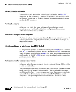Capítulo 13 DMVPN
Red privada virtual multipunto dinámica (DMVPN)
13-4
Guía del usuario de Cisco Router and Security Device Manager 2.4
OL-9963-04
Clave previamente compartida
Especifique la clave previamente compartida utilizada en la red DMVPN.
Los signos de interrogación (?) y los espacios no pueden utilizarse en la clave
previamente compartida. La clave previamente compartida puede contener un
máximo de 128 caracteres.
Certificados digitales
Seleccione este botón si el router utiliza certificados digitales para la
autenticación. Los certificados digitales se configuran en Componentes
VPN>Infraestructura de clave pública.
Confirmar la clave previamente compartida
Vuelva a especificar la clave para confirmarla. Si los valores de este campo y el
de Clave previamente compartida no coinciden, Cisco SDMle solicita que los
especifique de nuevo.
Configuración de la interfaz de túnel GRE de hub
La encapsulación genérica de enrutamiento multipunto (mGRE) se utiliza en una
red DMVPN para permitir que una interfaz GRE única de un hub admita un túnel
IPSec hacia cada uno de los routers spoke. Este punto simplifica enormemente la
configuración de DMVPN. GRE permite enviar actualizaciones de enrutamiento
por las conexiones IPSec.
Seleccione la interfaz que se conecta a Internet
Seleccione la interfaz de router que se conecta a Internet. El túnel GRE se origina
a partir de esta interfaz.
Si selecciona una interfaz que utilice una conexión de marcación podría ocurrir
que la conexión esté activa en todo momento. Puede examinar las interfaces
admitidas en Interfaces y conexiones para determinar si existe una conexión de
acceso telefónico. Normalmente, interfaces como ISDN (RDSI) o de serie
asíncrona se configurarán para una conexión de acceso telefónico a redes.
 