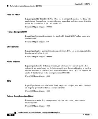 Capítulo 13 DMVPN
Red privada virtual multipunto dinámica (DMVPN)
13-6
Guía del usuario de Cisco Router and Security Device Manager 2.4
OL-9963-04
ID de red NHRP
Especifique el ID de red NHRP. El ID de red es un identificador de red de 32 bits
exclusivo de forma global correspondiente a una red de multiacceso sin difusión
(NBMA). El intervalo es de 1 a 4294967295.
Cisco SDM por defecto: 100000
Tiempo de espera NHRP
Especifique los segundos durante los que los ID de red NHRP deben anunciarse
como válidos.
Cisco SDM por defecto: 360
Clave de túnel
Especifique la clave que se utilizará para este túnel. Debe ser la misma para todos
los túneles mGRE de la red.
Cisco SDM por defecto: 100000
Ancho de banda
Especifique el ancho de banda deseado, en kilobytes por segundo (kbps). Los
valores de ancho de banda por defecto se configuran durante el inicio y se pueden
mostrar mediante el comando para mostrar interfaces EXEC. 1000 es un valor de
ancho de banda típico en las configuraciones DMVPN.
Cisco SDM por defecto: 1000
MTU
Especifique la cantidad máxima de datos, expresada en bytes, que podrá contener
un paquete que sea transferido a través del túnel.
Cisco SDM por defecto: 1400
Retraso de rendimiento del túnel
Establezca un valor de retraso para una interfaz, expresado en decenas de
microsegundos.
Cisco SDM por defecto: 1000
 