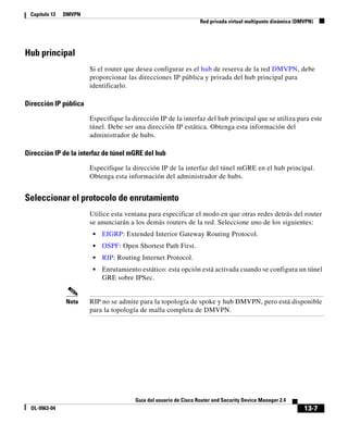 13-7
Guía del usuario de Cisco Router and Security Device Manager 2.4
OL-9963-04
Capítulo 13 DMVPN
Red privada virtual multipunto dinámica (DMVPN)
Hub principal
Si el router que desea configurar es el hub de reserva de la red DMVPN, debe
proporcionar las direcciones IP pública y privada del hub principal para
identificarlo.
Dirección IP pública
Especifique la dirección IP de la interfaz del hub principal que se utiliza para este
túnel. Debe ser una dirección IP estática. Obtenga esta información del
administrador de hubs.
Dirección IP de la interfaz de túnel mGRE del hub
Especifique la dirección IP de la interfaz del túnel mGRE en el hub principal.
Obtenga esta información del administrador de hubs.
Seleccionar el protocolo de enrutamiento
Utilice esta ventana para especificar el modo en que otras redes detrás del router
se anunciarán a los demás routers de la red. Seleccione uno de los siguientes:
• EIGRP: Extended Interior Gateway Routing Protocol.
• OSPF: Open Shortest Path First.
• RIP: Routing Internet Protocol.
• Enrutamiento estático: esta opción está activada cuando se configura un túnel
GRE sobre IPSec.
Nota RIP no se admite para la topología de spoke y hub DMVPN, pero está disponible
para la topología de malla completa de DMVPN.
 