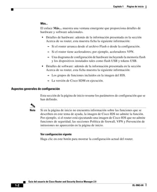 Capítulo 1 Página de inicio
1-2
Guía del usuario de Cisco Router and Security Device Manager 2.4
OL-9963-04
Más...
El enlace Más... muestra una ventana emergente que proporciona detalles de
hardware y software adicionales.
• Detalles de hardware: además de la información presentada en la sección
Acerca de su router, esta muestra ficha la siguiente información:
– Si el router arranca desde el archivo Flash o desde la configuración.
– Si el router tiene aceleradores; por ejemplo, aceleradores VPN.
– Una diagrama de configuración de hardware incluyendo la memoria flash
y los dispositivos instalados tales como flash USB y tokens USB.
• Detalles de software: además de la información presentada en la sección
Acerca de su router, esta ficha muestra la siguiente información:
– Los grupos de funciones incluidos en la imagen del IOS.
– La versión de Cisco SDM en ejecución.
Aspectos generales de configuración
Esta sección de la página de inicio resume los parámetros de configuración que se
han definido.
Nota Si en la página de inicio no encuentra información sobre las funciones que se
describen en este tema de ayuda, la imagen de Cisco IOS no admite la función.
Por ejemplo, si el router está ejecutando una imagen de Cisco IOS que no admite
funciones de seguridad, las secciones Política de firewall, VPN y Prevención de
intrusiones no aparecerán en la página de inicio.
Ver configuración vigente
Haga clic en este botón para mostrar la configuración actual del router.
 