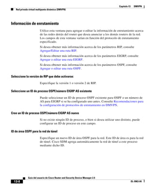 Capítulo 13 DMVPN
Red privada virtual multipunto dinámica (DMVPN)
13-8
Guía del usuario de Cisco Router and Security Device Manager 2.4
OL-9963-04
Información de enrutamiento
Utilice esta ventana para agregar o editar la información de enrutamiento acerca
de las redes detrás del router que desea anunciar a los demás routers de la red.
Los campos de esta ventana varían en función del protocolo de enrutamiento
especificado.
Si desea obtener más información acerca de los parámetros RIP, consulte
Agregar/Editar una ruta RIP.
Si desea obtener más información acerca de los parámetros EIGRP, consulte
Agregar o editar una ruta EIGRP.
Si desea obtener más información acerca de los parámetros OSPF, consulte
Agregar o editar una ruta OSPF.
Seleccione la versión de RIP que debe activarse:
Especifique la versión 1 o versión 2 de RIP.
Seleccione un ID de proceso OSPF/número EIGRP AS existente
Puede seleccionar un ID de proceso OSPF existente para OSPF o un número de
AS para EIGRP si se ha configurado uno antes. Consulte Recomendaciones para
la configuración de protocolos de enrutamiento en DMVPN.
Cree un ID de proceso OSPF/número EIGRP AS nuevo
Si no existe ningún ID de proceso, o bien si desea utilizar uno distinto, puede
configurar un ID de proceso en este campo.
ID de área OSPF para la red de túnel
Especifique un nuevo ID de área OSPF para la red. Este ID de área es para la red
de túnel. Cisco SDM agrega automáticamente la red de túnel a este proceso
mediante dicho ID.
 