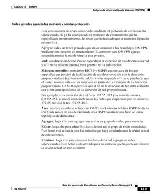 13-9
Guía del usuario de Cisco Router and Security Device Manager 2.4
OL-9963-04
Capítulo 13 DMVPN
Red privada virtual multipunto dinámica (DMVPN)
Redes privadas anunciadas mediante <nombre-protocolo>
Esta área muestra las redes anunciadas mediante el protocolo de enrutamiento
seleccionado. Si ya ha configurado el protocolo de enrutamiento que ha
especificado en este asistente, las redes que ha indicado que se anuncien figurarán
en esta lista.
Agregue todas las redes privadas que desee anunciar a los homólogos DMVPN
mediante este proceso de enrutamiento. El asistente para DMVPN agrega
automáticamente la red de túnel a este proceso.
Red: una dirección de red. Puede especificar la dirección de una determinada red
y utilizar la máscara inversa para generalizar la publicación.
Máscara comodín: (protocolos EIGRP y OSPF) una máscara de bit que
especifica qué porción de la dirección de red debe coincidir con la dirección
proporcionada en la columna de red. Esta máscara puede utilizarse para hacer que
el router anuncie redes de un intervalo en particular, en función de la dirección
proporcionada. Un bit 0 especifica que el bit de la dirección de red debe coincidir
con el bit correspondiente de la dirección de red proporcionada.
Por ejemplo, si la dirección de red fuera 172.55.10.3 y la máscara inversa,
0.0.255.255, el router anunciaría todas las redes que empezaran por los números
172.55, no sólo la red 172.55.10.3.
Área: aparece cuando se selecciona OSPF; es el número del área OSPF de dicha
red. Cada router de una determinada área OSPF mantiene una base de datos
topológica de dicha área.
Agregar: haga clic para agregar una red, o un grupo de redes, para anunciar.
Editar: haga clic para editar los datos de una red o grupo de redes anunciadas.
Este botón está activado para las entradas que haya creado durante la sesión actual
de este asistente.
Eliminar: haga clic para eliminar los datos de la red o grupo de redes
seleccionadas. Este botón está activado para las entradas que haya creado durante
la sesión actual de este asistente.
 