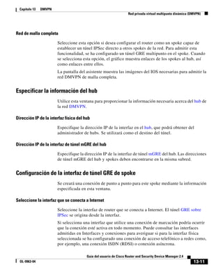 13-11
Guía del usuario de Cisco Router and Security Device Manager 2.4
OL-9963-04
Capítulo 13 DMVPN
Red privada virtual multipunto dinámica (DMVPN)
Red de malla completa
Seleccione esta opción si desea configurar el router como un spoke capaz de
establecer un túnel IPSec directo a otros spokes de la red. Para admitir esta
funcionalidad, se ha configurado un túnel GRE multipunto en el spoke. Cuando
se selecciona esta opción, el gráfico muestra enlaces de los spokes al hub, así
como enlaces entre ellos.
La pantalla del asistente muestra las imágenes del IOS necesarias para admitir la
red DMVPN de malla completa.
Especificar la información del hub
Utilice esta ventana para proporcionar la información necesaria acerca del hub de
la red DMVPN.
Dirección IP de la interfaz física del hub
Especifique la dirección IP de la interfaz en el hub, que podrá obtener del
administrador de hubs. Se utilizará como el destino del túnel.
Dirección IP de la interfaz de túnel mGRE del hub
Especifique la dirección IP de la interfaz de túnel mGRE del hub. Las direcciones
de túnel mGRE del hub y spokes deben encontrarse en la misma subred.
Configuración de la interfaz de túnel GRE de spoke
Se creará una conexión de punto a punto para este spoke mediante la información
especificada en esta ventana.
Seleccione la interfaz que se conecta a Internet
Seleccione la interfaz de router que se conecta a Internet. El túnel GRE sobre
IPSec se origina desde la interfaz.
Si selecciona una interfaz que utilice una conexión de marcación podría ocurrir
que la conexión esté activa en todo momento. Puede consultar las interfaces
admitidas en Interfaces y conexiones para averiguar si para la interfaz física
seleccionada se ha configurado una conexión de acceso telefónico a redes como,
por ejemplo, una conexión ISDN (RDSI) o conexión asíncrona.
 