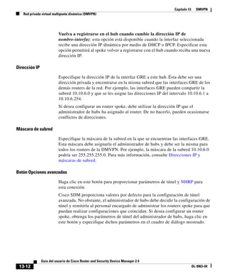 Capítulo 13 DMVPN
Red privada virtual multipunto dinámica (DMVPN)
13-12
Guía del usuario de Cisco Router and Security Device Manager 2.4
OL-9963-04
Vuelva a registrarse en el hub cuando cambie la dirección IP de
nombre-interfaz: esta opción está disponible cuando la interfaz seleccionada
recibe una dirección IP dinámica por medio de DHCP o IPCP. Especificar esta
opción permitirá al spoke volver a registrarse con el hub cuando reciba una nueva
dirección IP.
Dirección IP
Especifique la dirección IP de la interfaz GRE a este hub. Ésta debe ser una
dirección privada y encontrarse en la misma subred que las interfaces GRE de los
demás routers de la red. Por ejemplo, las interfaces GRE pueden compartir la
subred 10.10.6.0 y que se les asigne las direcciones IP del intervalo 10.10.6.1 a
10.10.6.254.
Si desea configurar un router spoke, debe utilizar la dirección IP que el
administrador de hubs ha asignado al router. De no hacerlo, pueden ocasionarse
conflictos de direcciones.
Máscara de subred
Especifique la máscara de la subred en la que se encuentran las interfaces GRE.
Esta máscara debe asignarla el administrador de hubs y debe ser la misma para
todos los routers de la DMVPN. Por ejemplo, la máscara de la subred 10.10.6.0
podría ser 255.255.255.0. Para más información, consulte Direcciones IP y
máscaras de subred.
Botón Opciones avanzadas
Haga clic en este botón para proporcionar parámetros de túnel y NHRP para
esta conexión.
Cisco SDM proporciona valores por defecto para la configuración de túnel
avanzada. No obstante, el administrador de hubs debe decidir la configuración de
túnel y remitirla al personal encargado de administrar los routers spoke para que
puedan realizar configuraciones que coincidan. Si desea configurar un router
spoke, obtenga los parámetros de túnel del administrador de hubs, haga clic en
este botón y especifique dichos parámetros en el cuadro de diálogo mostrado.
 