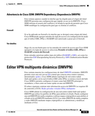 13-13
Guía del usuario de Cisco Router and Security Device Manager 2.4
OL-9963-04
Capítulo 13 DMVPN
Editar VPN multipunto dinámica (DMVPN)
Advertencia de Cisco SDM: DMVPN Dependency (Dependencia DMVPN)
Esta ventana aparece cuando la interfaz que ha elegido para el origen del túnel
DMVPN presenta una configuración que impide su uso en la DMVPN. Cisco
SDM informa al usuario del conflicto y le brinda la opción de permitir que Cisco
SDM modifique la configuración para que se elimine el conflicto.
Firewall
Si se ha aplicado un firewall a la interfaz que se designó como origen del túnel,
Cisco SDM puede agregar entradas de regla de acceso a la configuración de modo
que el tráfico GRE, IPSec e ISAKMP esté autorizado a pasar por el firewall.
Ver detalles
Haga clic en este botón para ver las entradas de control de acceso que Cisco SDM
agregará a la regla de acceso si selecciona Permitir el tráfico GRE, IPSec e
ISAKMP a través del firewall.
Estas entradas autorizan ambos tipos de tráfico (ISAKMP y GRE), así como los
protocolos ESP (Encapsulating Security Protocol) y AHP (Authentication Header
Protocol).
Editar VPN multipunto dinámica (DMVPN)
Esta ventana muestra las configuraciones de túnel DMVPN existentes. DMVPN
permite crear una red con un hub central que conecta otros routers remotos,
denominados spokes. Cisco SDM admite topología de red centro-radial
(hub-and-spoke), en la cual el tráfico GRE sobre IPSec se enruta a través del hub.
Cisco SDM le permite configurar el router como hub DMVPN principal o
secundario, o bien como un router spoke en una red DMVPN.
El enlace siguiente contiene más información acerca de DMVPN (se requiere ID
de conexión a CCO). Redes privadas virtuales IPSec multipunto
Cisco SDM admite la configuración de una red centro-radial (hub-and-spoke)
DMVPN que utilice los perfiles de IPSec para definir el cifrado. Puede configurar
una red DMVPN de malla completa y utilizar mapas criptográficos para definir el
cifrado en la red DMVPN mediante el CLI. Las redes DMVPN de malla completa
y redes DMVPN mediante mapas criptográficos se administran y modifican
mediante el CLI.
 