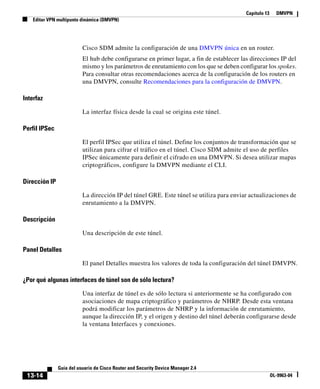 Capítulo 13 DMVPN
Editar VPN multipunto dinámica (DMVPN)
13-14
Guía del usuario de Cisco Router and Security Device Manager 2.4
OL-9963-04
Cisco SDM admite la configuración de una DMVPN única en un router.
El hub debe configurarse en primer lugar, a fin de establecer las direcciones IP del
mismo y los parámetros de enrutamiento con los que se deben configurar los spokes.
Para consultar otras recomendaciones acerca de la configuración de los routers en
una DMVPN, consulte Recomendaciones para la configuración de DMVPN.
Interfaz
La interfaz física desde la cual se origina este túnel.
Perfil IPSec
El perfil IPSec que utiliza el túnel. Define los conjuntos de transformación que se
utilizan para cifrar el tráfico en el túnel. Cisco SDM admite el uso de perfiles
IPSec únicamente para definir el cifrado en una DMVPN. Si desea utilizar mapas
criptográficos, configure la DMVPN mediante el CLI.
Dirección IP
La dirección IP del túnel GRE. Este túnel se utiliza para enviar actualizaciones de
enrutamiento a la DMVPN.
Descripción
Una descripción de este túnel.
Panel Detalles
El panel Detalles muestra los valores de toda la configuración del túnel DMVPN.
¿Por qué algunas interfaces de túnel son de sólo lectura?
Una interfaz de túnel es de sólo lectura si anteriormente se ha configurado con
asociaciones de mapa criptográfico y parámetros de NHRP. Desde esta ventana
podrá modificar los parámetros de NHRP y la información de enrutamiento,
aunque la dirección IP, y el origen y destino del túnel deberán configurarse desde
la ventana Interfaces y conexiones.
 