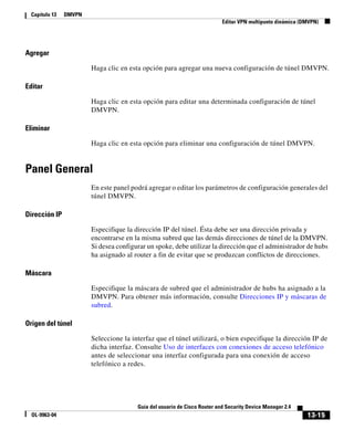 13-15
Guía del usuario de Cisco Router and Security Device Manager 2.4
OL-9963-04
Capítulo 13 DMVPN
Editar VPN multipunto dinámica (DMVPN)
Agregar
Haga clic en esta opción para agregar una nueva configuración de túnel DMVPN.
Editar
Haga clic en esta opción para editar una determinada configuración de túnel
DMVPN.
Eliminar
Haga clic en esta opción para eliminar una configuración de túnel DMVPN.
Panel General
En este panel podrá agregar o editar los parámetros de configuración generales del
túnel DMVPN.
Dirección IP
Especifique la dirección IP del túnel. Ésta debe ser una dirección privada y
encontrarse en la misma subred que las demás direcciones de túnel de la DMVPN.
Si desea configurar un spoke, debe utilizar la dirección que el administrador de hubs
ha asignado al router a fin de evitar que se produzcan conflictos de direcciones.
Máscara
Especifique la máscara de subred que el administrador de hubs ha asignado a la
DMVPN. Para obtener más información, consulte Direcciones IP y máscaras de
subred.
Origen del túnel
Seleccione la interfaz que el túnel utilizará, o bien especifique la dirección IP de
dicha interfaz. Consulte Uso de interfaces con conexiones de acceso telefónico
antes de seleccionar una interfaz configurada para una conexión de acceso
telefónico a redes.
 