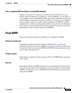 13-17
Guía del usuario de Cisco Router and Security Device Manager 2.4
OL-9963-04
Capítulo 13 DMVPN
Editar VPN multipunto dinámica (DMVPN)
This is a multipoint GRE Tunnel (Esto es un túnel GRE multipunto)
Marque esta opción si va a utilizar una interfaz de túnel mGRE, esto es, una
interfaz capaz de mantener las conexiones a varios homólogos. Si este router se
va a configurar como un hub DMVPN, debe marcar esta casilla para permitir que
el hub establezca conexiones con todos los spokes. Si el router se va a configurar
como un spoke, marque esta casilla si desea configurar una DMVPN de malla
completa. De este modo, un spoke puede establecer una conexión con el hub para
enviar tráfico y recibir información de próximo salto (next hop) para conectarse
directamente a todos los demás spokes de la DMVPN.
Panel NHRP
Utilice este panel para indicar los parámetros de configuración NHRP.
Cadena de autenticación
Especifique la cadena que deben utilizar los DMVPN hubs y spokes para
autenticarse para las transacciones NHRP, la cual puede contener un máximo de
8 caracteres. Todas las estaciones NHRP de la DMVPN deben configurarse con la
misma cadena de autenticación.
Tiempo en espera
Especifique los segundos durante los que los ID de red NHRP deben anunciarse
como válidos.
ID de red
Especifique el ID de red NHRP. El ID de red es un identificador de red de 32 bits
exclusivo de forma global correspondiente a una red de multiacceso sin difusión
(NBMA). El intervalo va de 1 a 4294967295. Dicho ID debe ser exclusivo para
cada estación NHRP.
 