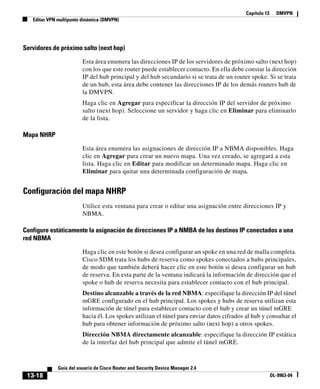 Capítulo 13 DMVPN
Editar VPN multipunto dinámica (DMVPN)
13-18
Guía del usuario de Cisco Router and Security Device Manager 2.4
OL-9963-04
Servidores de próximo salto (next hop)
Esta área enumera las direcciones IP de los servidores de próximo salto (next hop)
con los que este router puede establecer contacto. En ella debe constar la dirección
IP del hub principal y del hub secundario si se trata de un router spoke. Si se trata
de un hub, esta área debe contener las direcciones IP de los demás routers hub de
la DMVPN.
Haga clic en Agregar para especificar la dirección IP del servidor de próximo
salto (next hop). Seleccione un servidor y haga clic en Eliminar para eliminarlo
de la lista.
Mapa NHRP
Esta área enumera las asignaciones de dirección IP a NBMA disponibles. Haga
clic en Agregar para crear un nuevo mapa. Una vez creado, se agregará a esta
lista. Haga clic en Editar para modificar un determinado mapa. Haga clic en
Eliminar para quitar una determinada configuración de mapa.
Configuración del mapa NHRP
Utilice esta ventana para crear o editar una asignación entre direcciones IP y
NBMA.
Configure estáticamente la asignación de direcciones IP a NMBA de los destinos IP conectados a una
red NBMA
Haga clic en este botón si desea configurar un spoke en una red de malla completa.
Cisco SDM trata los hubs de reserva como spokes conectados a hubs principales,
de modo que también deberá hacer clic en este botón si desea configurar un hub
de reserva. En esta parte de la ventana indicará la información de dirección que el
spoke o hub de reserva necesita para establecer contacto con el hub principal.
Destino alcanzable a través de la red NBMA: especifique la dirección IP del túnel
mGRE configurado en el hub principal. Los spokes y hubs de reserva utilizan esta
información de túnel para establecer contacto con el hub y crear un túnel mGRE
hacia él. Los spokes utilizan el túnel para enviar datos cifrados al hub y consultar el
hub para obtener información de próximo salto (next hop) a otros spokes.
Dirección NBMA directamente alcanzable: especifique la dirección IP estática
de la interfaz del hub principal que admite el túnel mGRE.
 