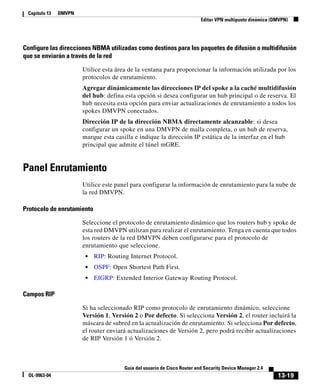 13-19
Guía del usuario de Cisco Router and Security Device Manager 2.4
OL-9963-04
Capítulo 13 DMVPN
Editar VPN multipunto dinámica (DMVPN)
Configure las direcciones NBMA utilizadas como destinos para los paquetes de difusión o multidifusión
que se enviarán a través de la red
Utilice esta área de la ventana para proporcionar la información utilizada por los
protocolos de enrutamiento.
Agregar dinámicamente las direcciones IP del spoke a la caché multidifusión
del hub: defina esta opción si desea configurar un hub principal o de reserva. El
hub necesita esta opción para enviar actualizaciones de enrutamiento a todos los
spokes DMVPN conectados.
Dirección IP de la dirección NBMA directamente alcanzable: si desea
configurar un spoke en una DMVPN de malla completa, o un hub de reserva,
marque esta casilla e indique la dirección IP estática de la interfaz en el hub
principal que admite el túnel mGRE.
Panel Enrutamiento
Utilice este panel para configurar la información de enrutamiento para la nube de
la red DMVPN.
Protocolo de enrutamiento
Seleccione el protocolo de enrutamiento dinámico que los routers hub y spoke de
esta red DMVPN utilizan para realizar el enrutamiento. Tenga en cuenta que todos
los routers de la red DMVPN deben configurarse para el protocolo de
enrutamiento que seleccione.
• RIP: Routing Internet Protocol.
• OSPF: Open Shortest Path First.
• EIGRP: Extended Interior Gateway Routing Protocol.
Campos RIP
Si ha seleccionado RIP como protocolo de enrutamiento dinámico, seleccione
Versión 1, Versión 2 o Por defecto. Si selecciona Versión 2, el router incluirá la
máscara de subred en la actualización de enrutamiento. Si selecciona Por defecto,
el router enviará actualizaciones de Versión 2, pero podrá recibir actualizaciones
de RIP Versión 1 ó Versión 2.
 