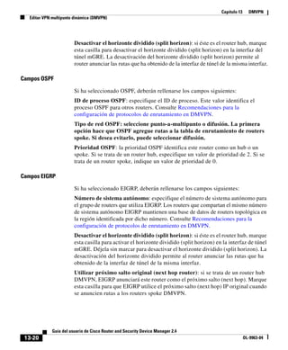Capítulo 13 DMVPN
Editar VPN multipunto dinámica (DMVPN)
13-20
Guía del usuario de Cisco Router and Security Device Manager 2.4
OL-9963-04
Desactivar el horizonte dividido (split horizon): si éste es el router hub, marque
esta casilla para desactivar el horizonte dividido (split horizon) en la interfaz del
túnel mGRE. La desactivación del horizonte dividido (split horizon) permite al
router anunciar las rutas que ha obtenido de la interfaz de túnel de la misma interfaz.
Campos OSPF
Si ha seleccionado OSPF, deberán rellenarse los campos siguientes:
ID de proceso OSPF: especifique el ID de proceso. Este valor identifica el
proceso OSPF para otros routers. Consulte Recomendaciones para la
configuración de protocolos de enrutamiento en DMVPN.
Tipo de red OSPF: seleccione punto-a-multipunto o difusión. La primera
opción hace que OSPF agregue rutas a la tabla de enrutamiento de routers
spoke. Si desea evitarlo, puede seleccionar difusión.
Prioridad OSPF: la prioridad OSPF identifica este router como un hub o un
spoke. Si se trata de un router hub, especifique un valor de prioridad de 2. Si se
trata de un router spoke, indique un valor de prioridad de 0.
Campos EIGRP
Si ha seleccionado EIGRP, deberán rellenarse los campos siguientes:
Número de sistema autónomo: especifique el número de sistema autónomo para
el grupo de routers que utiliza EIGRP. Los routers que compartan el mismo número
de sistema autónomo EIGRP mantienen una base de datos de routers topológica en
la región identificada por dicho número. Consulte Recomendaciones para la
configuración de protocolos de enrutamiento en DMVPN.
Desactivar el horizonte dividido (split horizon): si éste es el router hub, marque
esta casilla para activar el horizonte dividido (split horizon) en la interfaz de túnel
mGRE. Déjela sin marcar para desactivar el horizonte dividido (split horizon). La
desactivación del horizonte dividido permite al router anunciar las rutas que ha
obtenido de la interfaz de túnel de la misma interfaz.
Utilizar próximo salto original (next hop router): si se trata de un router hub
DMVPN, EIGRP anunciará este router como el próximo salto (next hop). Marque
esta casilla para que EIGRP utilice el próximo salto (next hop) IP original cuando
se anuncien rutas a los routers spoke DMVPN.
 