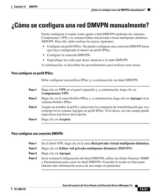 13-21
Guía del usuario de Cisco Router and Security Device Manager 2.4
OL-9963-04
Capítulo 13 DMVPN
¿Cómo se configura una red DMVPN manualmente?
¿Cómo se configura una red DMVPN manualmente?
Puede configurar el router como spoke o hub DMVPN mediante las ventanas
Componentes VPN y la ventana Editar red privada virtual multipunto dinámica
DMVPN. Para ello, debe realizar las tareas siguientes:
• Configure un perfil IPSec. No puede configurar una conexión DMVPN hasta
que haya configurado al menos un perfil IPSec.
• Configure la conexión DMVPN.
• Especifique las redes que desee anunciar a la nube DMVPN.
A continuación, se describen los procedimientos para realizar estas tareas:
Para configurar un perfil IPSec:
Debe configurar una política IPSec y, a continuación, un túnel DMVPN.
Paso 1 Haga clic en VPN en el panel izquierdo y, a continuación, haga clic en
Componentes VPN.
Paso 2 Haga clic en la rama Perfiles IPSec y, a continuación, haga clic en Agregar en la
ventana Perfiles IPSec.
Paso 3 Asigne un nombre al perfil y seleccione los conjuntos de transformación que va a
contener en la ventana Agregar un perfil IPSec. Si lo desea, en este campo puede
especificar una breve descripción.
Paso 4 Haga clic en Aceptar.
Para configurar una conexión DMVPN:
Paso 1 En el árbol VPN, haga clic en la rama Red privada virtual multipunto dinámica.
Paso 2 Haga clic en Editar red privada multipunto dinámica (DMVPN).
Paso 3 Haga clic en Agregar.
Paso 4 En la ventana Configuración del túnel DMVPN, utilice las fichas General, NHRP
y Enrutamiento para crear un túnel DMVPN. Consulte la ayuda en línea para
obtener más información acerca de un campo en particular.
 